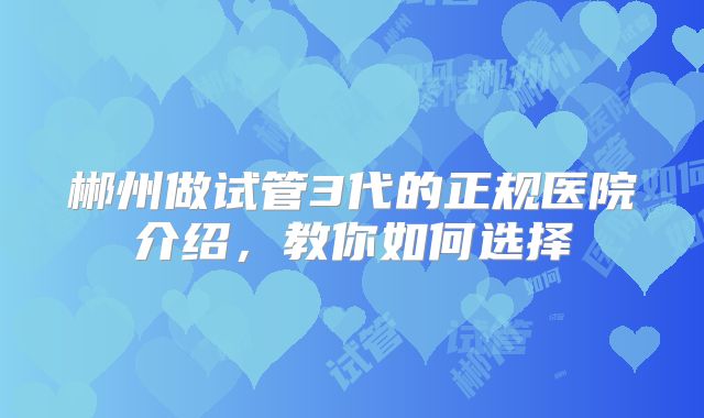 郴州做试管3代的正规医院介绍，教你如何选择
