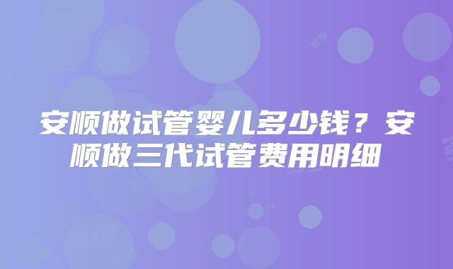 安顺做试管婴儿多少钱?安顺做三代试管费用明细