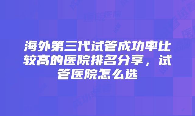 海外第三代试管成功率比较高的医院排名分享，试管医院怎么选