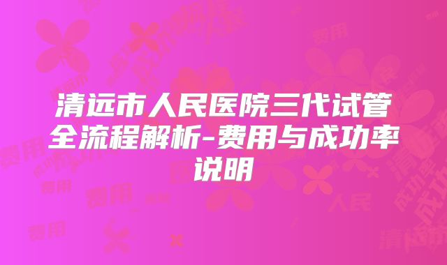 清远市人民医院三代试管全流程解析-费用与成功率说明