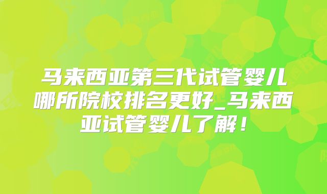 马来西亚第三代试管婴儿哪所院校排名更好_马来西亚试管婴儿了解!