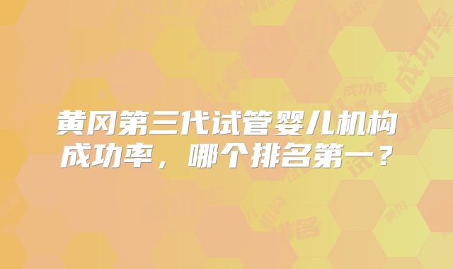 黄冈第三代试管婴儿机构成功率，哪个排名第一？