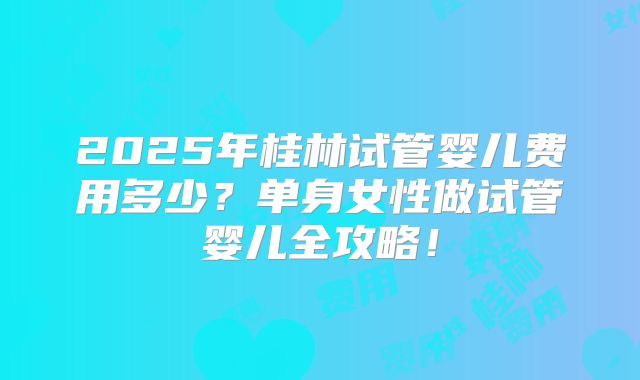 2025年桂林试管婴儿费用多少？单身女性做试管婴儿全攻略！