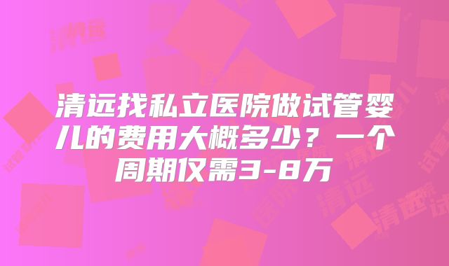 清远找私立医院做试管婴儿的费用大概多少？一个周期仅需3-8万