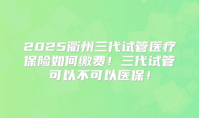 2025衢州三代试管医疗保险如何缴费！三代试管可以不可以医保！