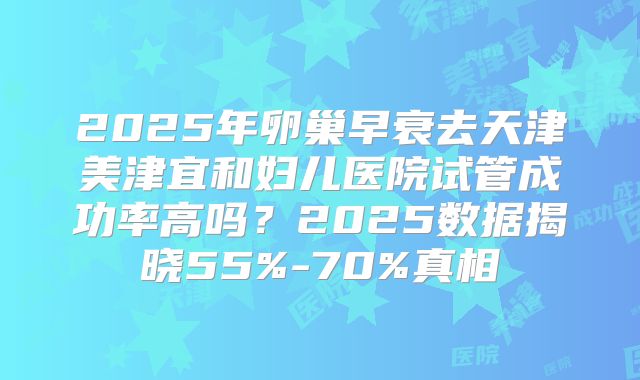 2025年卵巢早衰去天津美津宜和妇儿医院试管成功率高吗？2025数据揭晓55%-70%真相