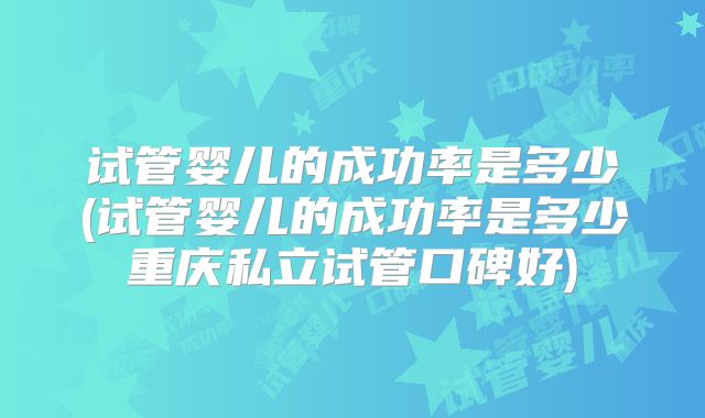 试管婴儿的成功率是多少(试管婴儿的成功率是多少重庆私立试管口碑好)