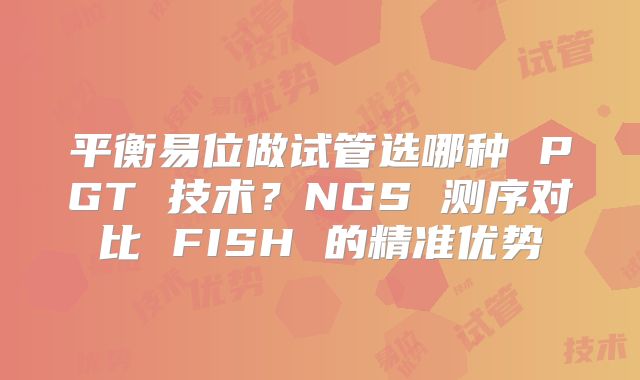 平衡易位做试管选哪种 PGT 技术？NGS 测序对比 FISH 的精准优势