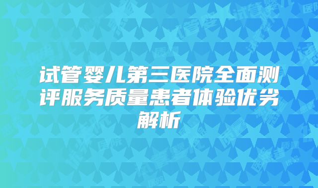 试管婴儿第三医院全面测评服务质量患者体验优劣解析