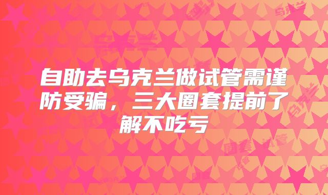 自助去乌克兰做试管需谨防受骗，三大圈套提前了解不吃亏