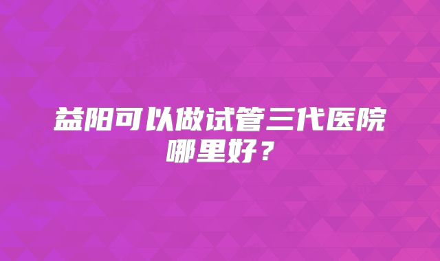 益阳可以做试管三代医院哪里好？