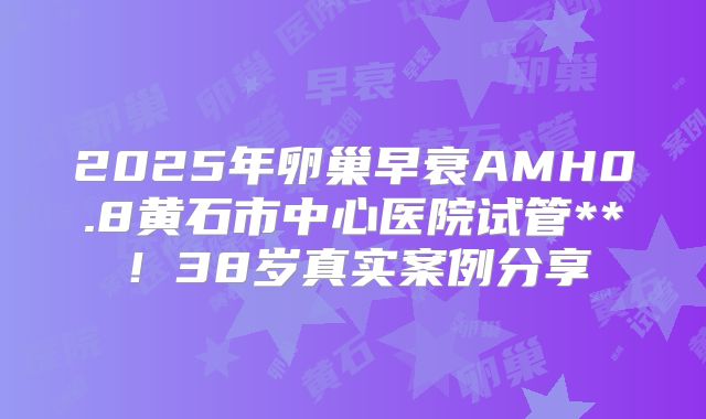 2025年卵巢早衰AMH0.8黄石市中心医院试管**!38岁真实案例分享