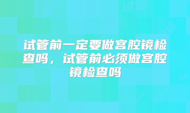 试管前一定要做宫腔镜检查吗，试管前必须做宫腔镜检查吗