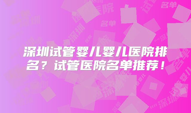 深圳试管婴儿婴儿医院排名？试管医院名单推荐！
