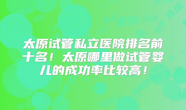太原试管私立医院排名前十名！太原哪里做试管婴儿的成功率比较高！