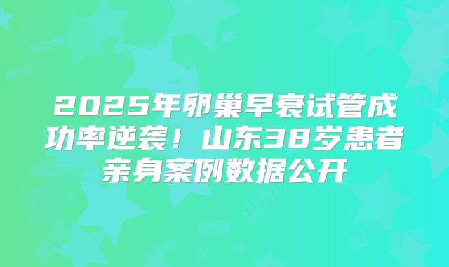 2025年卵巢早衰试管成功率逆袭!山东38岁患者亲身案例数据公开