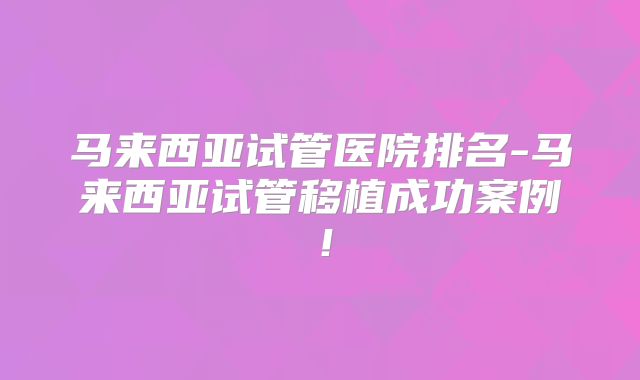 马来西亚试管医院排名-马来西亚试管移植成功案例！