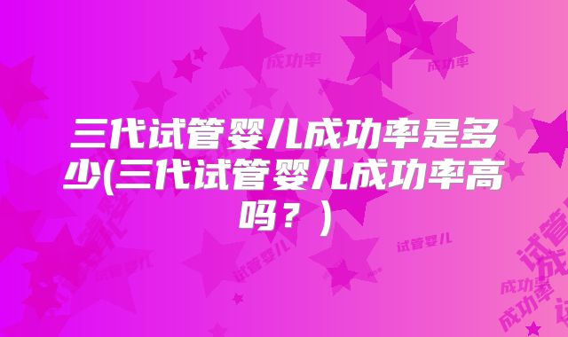 三代试管婴儿成功率是多少(三代试管婴儿成功率高吗？)