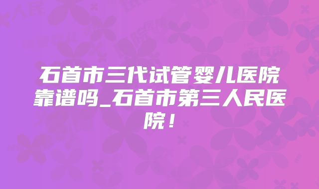 石首市三代试管婴儿医院靠谱吗_石首市第三人民医院！