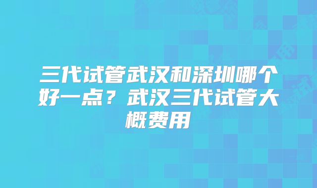 三代试管武汉和深圳哪个好一点？武汉三代试管大概费用