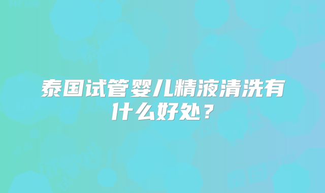 泰国试管婴儿精液清洗有什么好处？