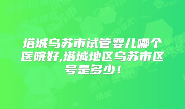 塔城乌苏市试管婴儿哪个医院好,塔城地区乌苏市区号是多少！