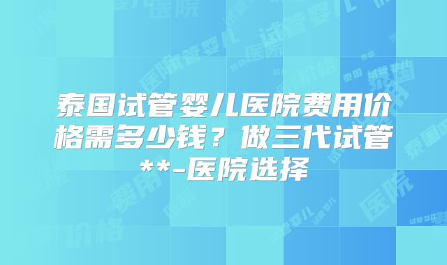 泰国试管婴儿医院费用价格需多少钱？做三代试管**-医院选择