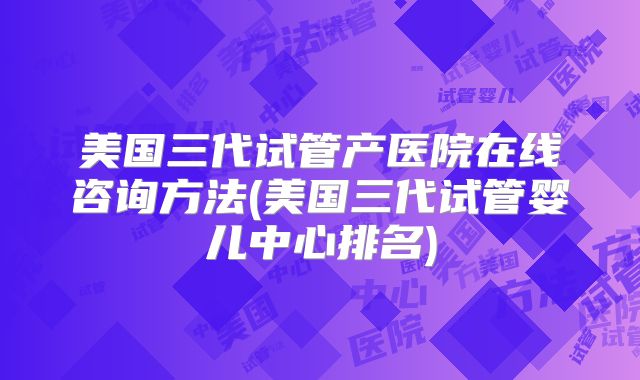 美国三代试管产医院在线咨询方法(美国三代试管婴儿中心排名)