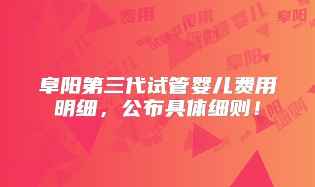 阜阳第三代试管婴儿费用明细，公布具体细则！