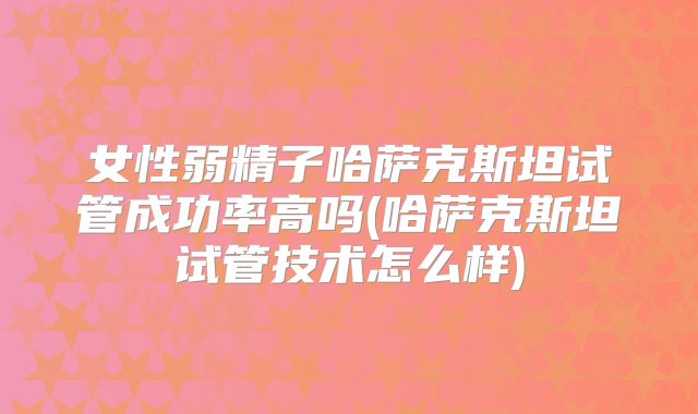 女性弱精子哈萨克斯坦试管成功率高吗(哈萨克斯坦试管技术怎么样)