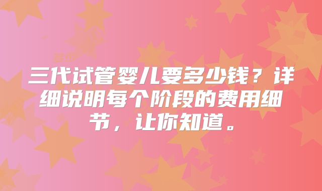 三代试管婴儿要多少钱？详细说明每个阶段的费用细节，让你知道。