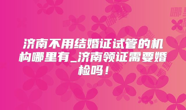 济南不用结婚证试管的机构哪里有_济南领证需要婚检吗!