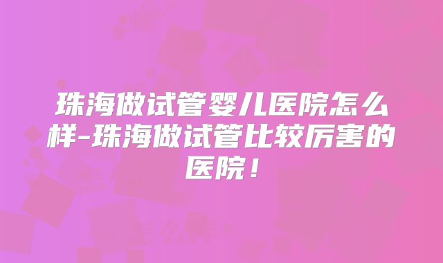 珠海做试管婴儿医院怎么样-珠海做试管比较厉害的医院!