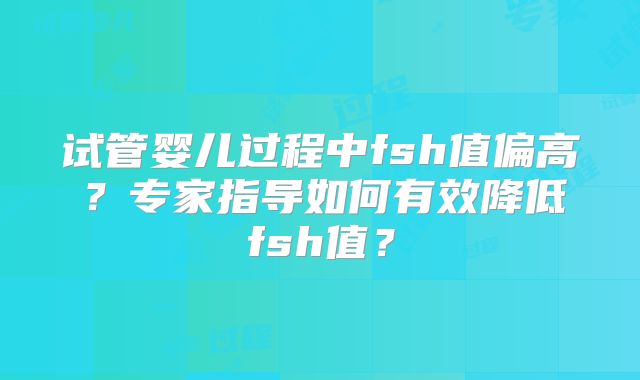 试管婴儿过程中fsh值偏高？专家指导如何有效降低fsh值？