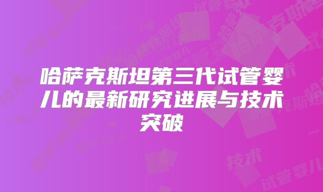 哈萨克斯坦第三代试管婴儿的最新研究进展与技术突破