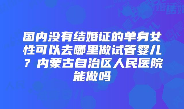 国内没有结婚证的单身女性可以去哪里做试管婴儿?内蒙古自治区人民医院能做吗
