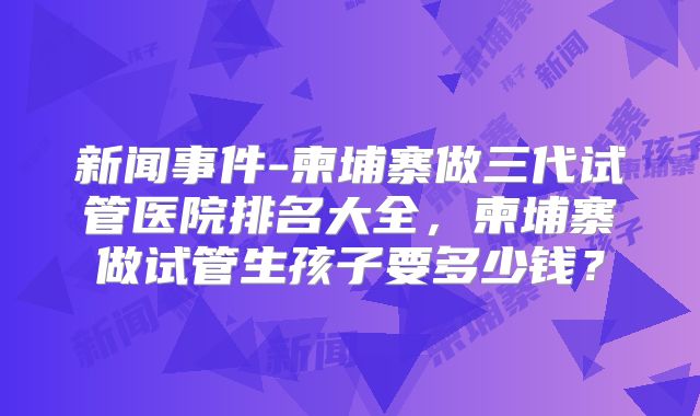 新闻事件-柬埔寨做三代试管医院排名大全，柬埔寨做试管生孩子要多少钱？
