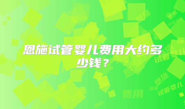 恩施试管婴儿费用大约多少钱?