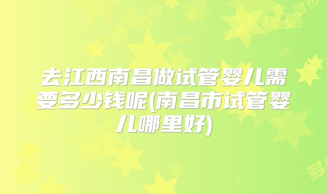 去江西南昌做试管婴儿需要多少钱呢(南昌市试管婴儿哪里好)