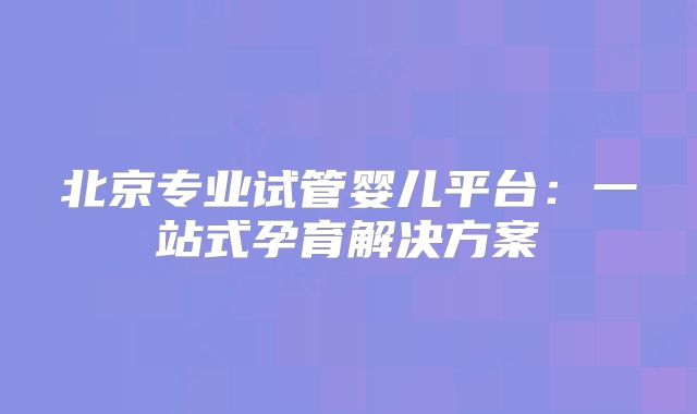 北京专业试管婴儿平台：一站式孕育解决方案