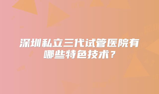 深圳私立三代试管医院有哪些特色技术?