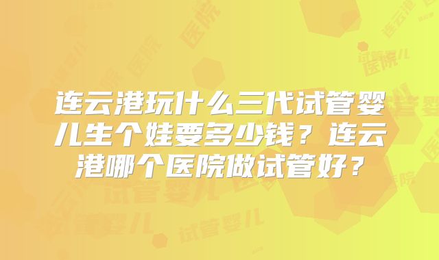 连云港玩什么三代试管婴儿生个娃要多少钱？连云港哪个医院做试管好？
