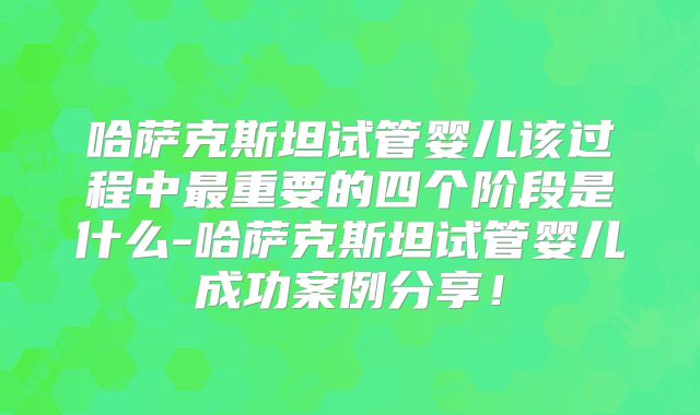 哈萨克斯坦试管婴儿该过程中最重要的四个阶段是什么-哈萨克斯坦试管婴儿成功案例分享！