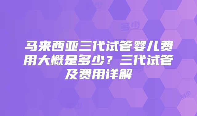 马来西亚三代试管婴儿费用大概是多少？三代试管及费用详解