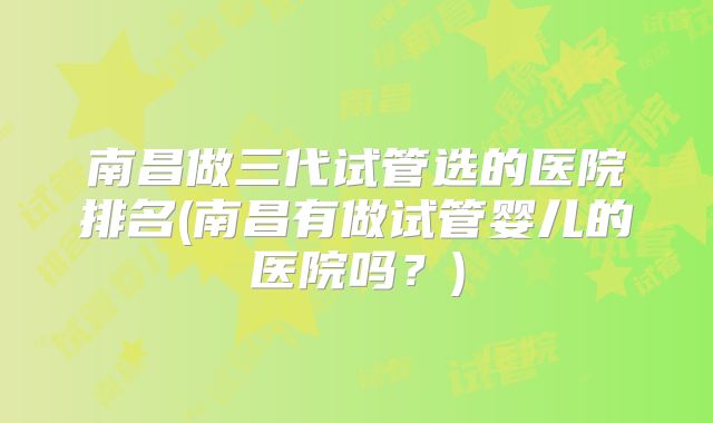 南昌做三代试管选的医院排名(南昌有做试管婴儿的医院吗？)