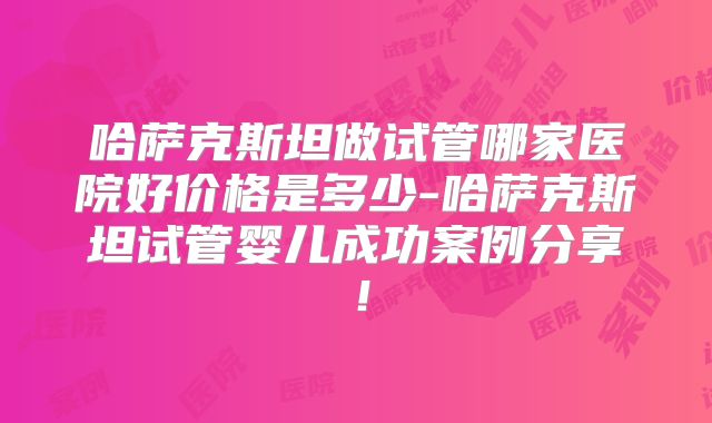 哈萨克斯坦做试管哪家医院好价格是多少-哈萨克斯坦试管婴儿成功案例分享！