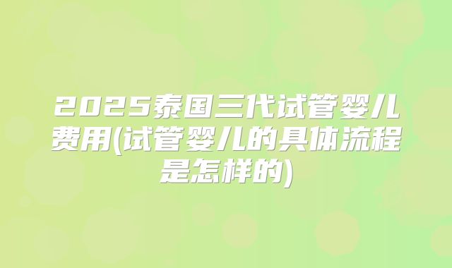 2025泰国三代试管婴儿费用(试管婴儿的具体流程是怎样的)