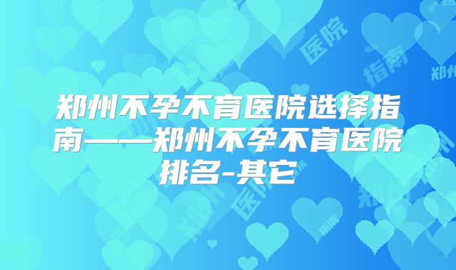郑州不孕不育医院选择指南——郑州不孕不育医院排名-其它