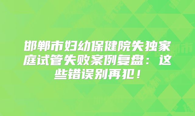 邯郸市妇幼保健院失独家庭试管失败案例复盘：这些错误别再犯！