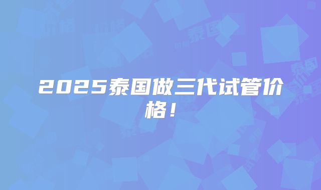 2025泰国做三代试管价格！